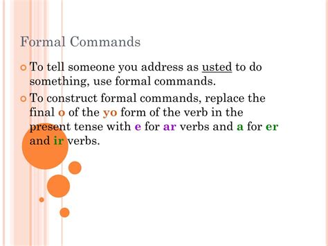 Giving formal commands. Formal commands are used for usted (you, singular) and ustedes (you, plural). That means, they should be used to address people who you are not familiar with. The formal commands are formed by using the present subjunctive. For the usted form, use the present subjunctive conjugation of the verb in the third person singular.. 