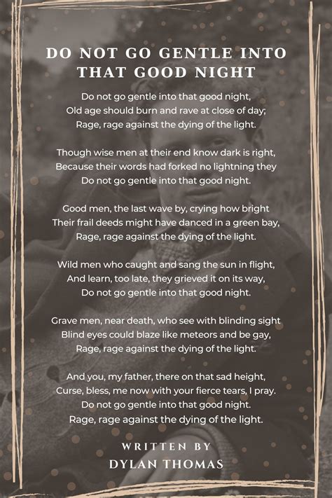 Gentle into that good night. The poem “Do Not Go Gentle into that Good Night” was written by Dylan Thomas in 1951. It was originally published in the book of poetry In Country Sleep, and Other Poems. Thomas wrote the poem about his dying father in an attempt to get him to fight against death. The technical aspects of “Do Not Go Gentle into that Good Night” can ... 