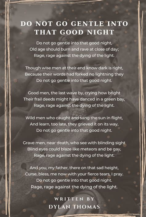 Go gentle into that good night. Death is the central theme of “ Do Not Go Gentle into That Good Night .”. Throughout the poem, the speaker likens death to darkness and nighttime—the “good night” of the poem’s title—while comparing life to light. The poem expresses a complex attitude towards death. The speaker acknowledges that death is impossible to evade, but ... 
