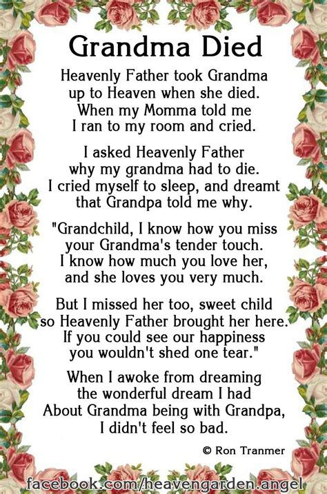 Grandma passed away poem. These poems often speak of the assurance of being reunited with loved ones in Heaven and the promise of eternal life through Jesus Christ. These thoughtful words can help you honor your grandma's life while also celebrating her faith. TO YOU, GRANDMA. Grandma, you're a blessing divine, Your faith in God, so pure and kind. Your love and wisdom ... 