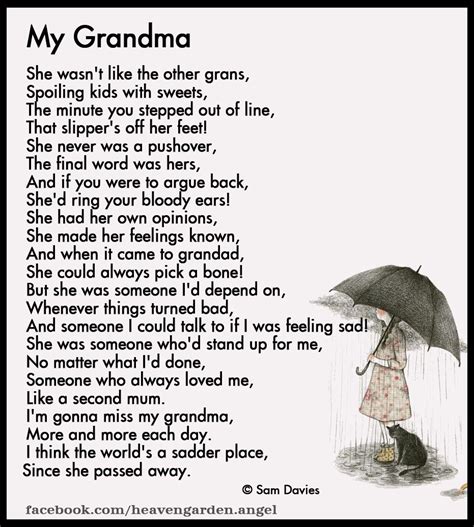 Grandma passing poems. Grandfathers - Author Unknown. The love we have for Grandfather Will never fade away. We'll think of him, our special friend Throughout each passing day. We'll walk into the room And see his empty chair; Although we know he's resting, We'll feel his presence there. The memories of his laughter, His warm and loving smile, His eyes so full of happiness, His heart that of a child. 