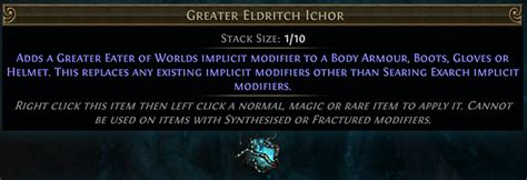 Greater eldritch ichor mods. Lesser Eldritch Ichor is a currency item that adds a Lesser Eater of Worlds implicit modifier to a Body Armour, Boots, Gloves or Helmet. This replaces any existing implicit modifiers other than The Searing Exarch implicit modifiers. Contents 1 Item acquisition 1.1 Monster restrictions 2 Version history 3 References Item acquisition 