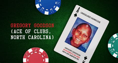Gregory goodson. Our card this week is Gregory Goodson, the Ace of Clubs from North Carolina. When 16-year-old Gregory vanished from a bus stop in September 2005, his family immediately knew something wasn’t right. A few days later, a terrifying discovery would prove that their worst fears were right and send police on a desperate search for answers that now, even 18 years later, has yet to end. If you know ... 