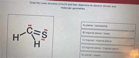 To determine the molecular geometry of H X 2 C S \ce{H2CS} H X 2 CS, first, let us draw it's Lewis structure. Carbon is in the group 4A, so it has 4 valence electrons, sulfur is in the group 6A, and it has 6 valence electrons, and hydrogen has 1 valence electron. The total number of valence electrons is:. 