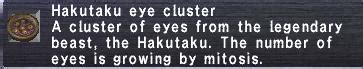 Wooden Hakutaku Eye [Basic] Stackable: 12 Synthesis. Recipe Name Type Skill; Hakutaku Eye Cluster Ingredient: Alchemy: 84: Monster Drops. Mob Name ... Synthesis. Recipe Name Type Skill; Hakutaku Eye Cluster Ingredient: Alchemy: 84: Monster Drops. Mob Name Zone Rate Drop Type; Million Eyes: Den of Rancor 7%: Normal: BCNM Drops. No BCNM drop .... 