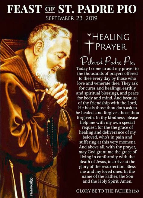 Healing prayer padre pio. In the name of the Father, and of the Son, and of the Holy Spirit. Amen. Heavenly Father, I come to you today with a humble heart. I place my fullest trust in your healing power and restoration. Touch me with your healing hands and restore my mind, body and spirit. Remove all that is unholy from my body. 