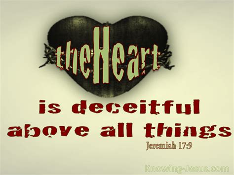 The heart is deceitful to a very great degree, it is superlatively so; "above all", above all creatures; the serpent and the fox are noted for their subtlety, and wicked men are compared to them for it; but these comparisons fall short of expressing the wicked subtlety and deceit in men's hearts; yea, it is more deceitful to a man than the devil.... 