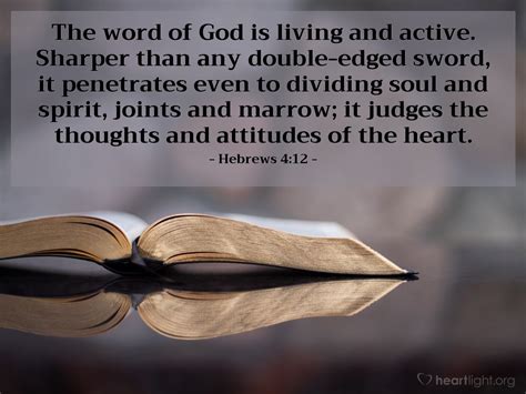 Hebrews 4:12. 12 For the word of God is living and active and full of power [making it operative, energizing, and effective]. It is sharper than any two-edged [ a]sword, penetrating as far as the division of the [ b]soul and spirit [the completeness of a person], and of both joints and marrow [the deepest parts of our nature], exposing and ... 