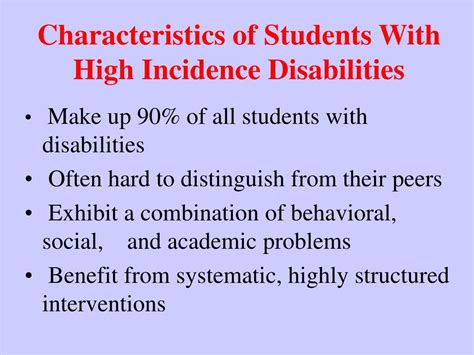 H igh-incidence disabilities are disabilities that are more commonly seen in regular education classrooms. Students with high incidence disabilities typically are able to participate in regular education with some additional learning and support. “High-incidence” disabilities may include: Communication disorders. Intellectual disabilities.. 