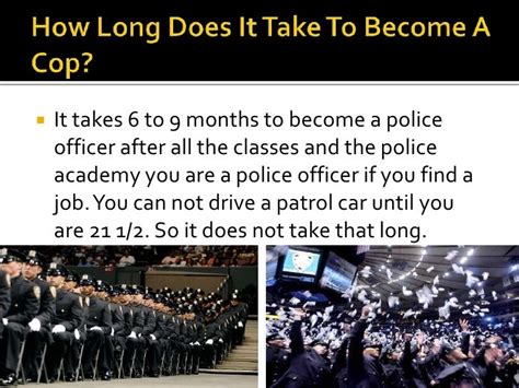 How long does it take to become a cop. Length of Time for the Hiring Process ... The process to be hired as a police officer may take between nine to 15 months from the time of the Written Examination ... 