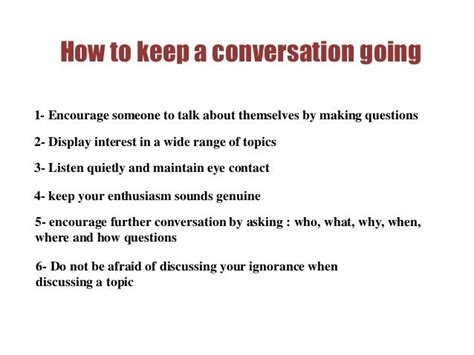 How to keep conversations going. How to keep a conversation going: 3 keys. Ask questions that start with Who, What, When, Where, Why, and How. Try to avoid yes/no questions. In each of your answers, give one or two details that will help continue the conversation. You don’t need to talk for a long time. Unless the other person is a very good friend of yours, avoid topics ... 