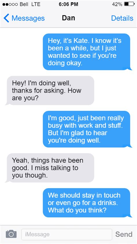 How to text someone you haven't texted in months. When you’re contacting an ex after months, a year, or maybe even years, make sure you keep it lighthearted and upbeat. Next, make sure that you’re the one that end the conversation by saying things like, “I’m so sorry but I have to run, some friends are waiting for me. We’ll catch up soon!”. 