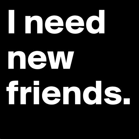 I need friends. Take initiative. If you find people around you, you don’t need to wait for … 