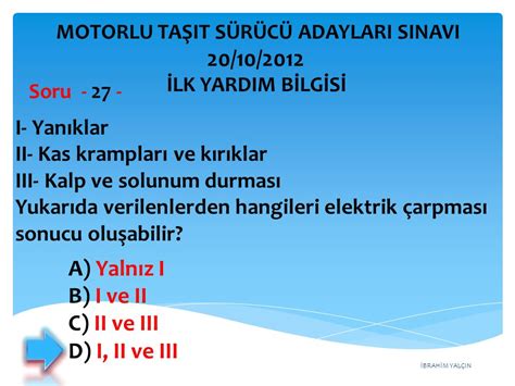 I- Yanıklar II- Kas krampları ve kırıklar III- Kalp ve solunum durması Yukarıda verilenlerden hangileri elektrikçarpması sonucu oluşabilir? A) Yalnız I B) I ve II C) II ve IIIEhliyet sınavına hazırlanan adaylar için uzman ekibimizce hazırlanan çıkmış ehliyet sınav soruları.