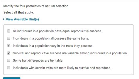 Identify the four postulates of natural selection. 1. Individuals with certain traits are more likely to survive and reproduce. 2. Some trait differences are heritable. 3. Individuals in a population vary in the traits they possess. 4. Survival and reproductive success are variable among individuals in a population.. 