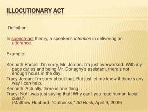 B. Illocutionary Act Illocutionary act is the main focus of speech acts. Illocutionary force from an utterance is what it ‘count as’. Example: I’ll see you later. We could find three different assumptions of its meaning. (I predict that) I’ll see you later => a prediction (I promise you that) I’ll see you later => a promise (I warn .... 