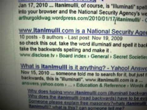 Illuminati spelled backwards itanimulli.com goes to the NSA? why? 02/20/13: 7: Www.itanimulli.com is a National Security Agency website: 08/12/10: 8: Why does the word "illuminati" spelled backwards (with a .com for the internet: itanimulli.com) bring up the National Security Agency when p: 08/12/10: 9: Www.itanimulli.com …. 
