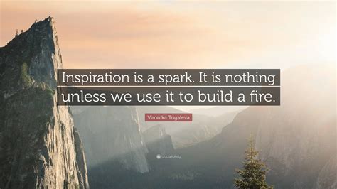 Inspiration is a spark. It is nothing unless we use it to build a fire