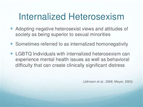 Feb 26, 2015 · The results of this study indicate that internalized heterosexism and relationship satisfaction are negatively linked to each other. Contrary to the hypothesis, internalized heterosexism was not significantly associated with outness in this study. Lower levels of outness were not associated with higher amounts of violence in a lesbian ... . 