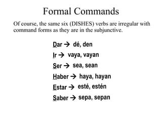 The formal commands are formed the same way as the present subjunctive: Start with the yo form of the present indicative. Then drop the -o ending. -e (for Ud.), -en (for Uds.) -a (for Ud.), -an (for Uds.) The following examples of formal commands use three regular verbs: hablar, comer, and escribir.. 