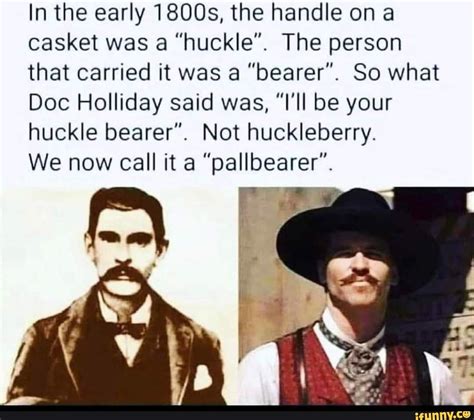 I always thought that Val Kilmer's line was "I'm your huckleberry" and it meant like, let's do it, I learned that a huckle is the handle on a casket, and that a "huckle bearer" was another name for what we now call a pall bearer, which would have been s.... 