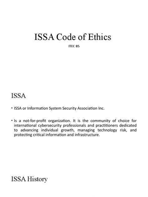 Issa code of ethics. ISSA Code of Ethics. The primary goal of the Information Systems Security Association, Inc. (ISSA) is to promote practices that will ensure the confidentiality, integrity; and availability of organizational information resources. To achieve this goal, members of the Association must reflect the highest standards of ethical conduct. 