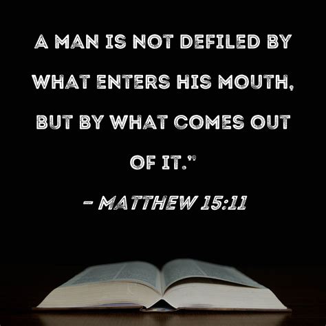 It is not what goes into a man kjv. Not what goes into the mouth defiles a man; but what comes out of the mouth, this defiles a man.” Then His disciples came and said to Him, “Do You know that the Pharisees were offended when they heard this saying?” But He answered and said, “Every plant which My heavenly Father has not planted will be uprooted. Let them alone. They are blind leaders of the blind. And if the blind leads ... 