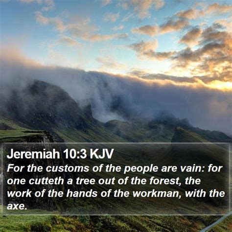 Jeremiah 10 3 kjv. Jeremiah 10:3-4 — King James Version (KJV 1900) 3 For the customs of the people are vain: For one cutteth a tree out of the forest, The work of the hands of the workman, with the axe. 4 They deck it with silver and with gold; They fasten it with nails and with hammers, that it move not. 