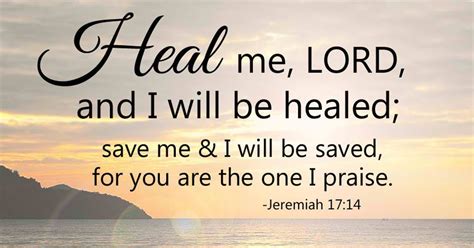 Jeremiah 17:14. English Standard Version. Jeremiah Prays for Deliverance. 14 Heal me, O Lord, and I shall be healed; save me, and I shall be saved, for you are my praise. Read full chapter.. 