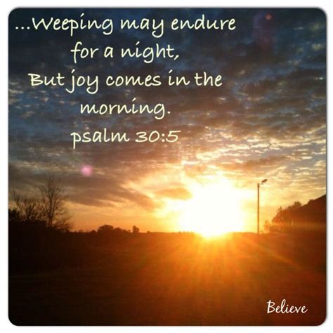 Joy comes in the morning verse. 5 For his anger endureth but a moment; in his favour is life: weeping may endure for a night, but joy cometh in the morning. Read full chapter. Psalm 30:5 in all English translations. Psalm 29. 