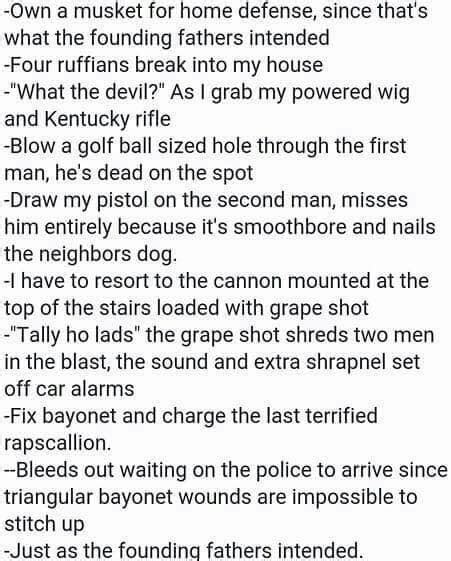 Just as the founding fathers intended copypasta. February 27, 2020. I own a musket for home defense, since that’s what the founding fathers intended. Four ruffians break into my house. “What the devil?”. I scream as I grab my powdered wig and Kentucky rifle. Blow a golf ball sized hole through the first man, he’s dead on the spot. Draw my pistol on the second man, miss him entirely ... 