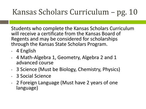 According to the Kansas Board of Regents, "Students that complete this curriculum and meet the other requirements, may be designated as State Scholars, which makes one eligible to receive the Kansas State Scholarship as provided by the Kansas Legislature. The academic profile of recent scholars include an average ACT of 30 and an average GPA of ... . 