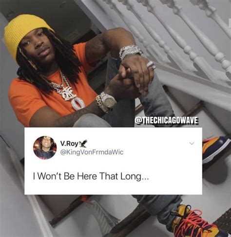 All Time Best King Von Quotes. “I’m just telling my story, and my story is not different from a lot of people’s story.”. “Everybody got they own struggles, so I try not to judge people.”. “I’ve been through too much to not be humble.”. “I just want to make good music that people can relate to.”. “When you come from where .... 