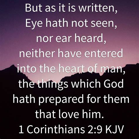 Kjv eyes have not seen. 1 Corinthians 2:9-12. 9 But as it is written*, Eye hath not seen, nor* ear heard, neither have entered into the heart of man, the things which God hath prepared for them that love him. 10 But God hath revealed them unto us by his Spirit: for the Spirit searcheth all things, yea, the deep things of God. 