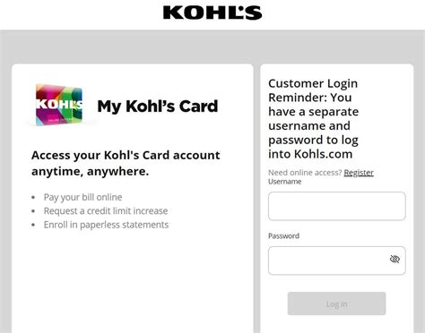 My Kohl's Card: Logging in to My Kohl's Card requires a User Name, however, it will NOT be your email address.Your User Name is case sensitive. If you were registered for My Kohl's Card prior to March 5, 2012 your User Name needs to be entered in lower case letters, even if it was originally set up with capital and lower case letters. 