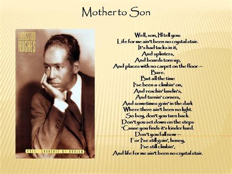 Langston hughes mother. In the poem “Mother to Son”, Langston Hughes uses the deep connection between a mother and her son and descriptive rhetoric to bring hope and inspire the African American people to fight for their rights.The author most likely wrote the poem for the African American audience because it is written in an African American slang during the Harlem Renaissance. 