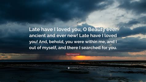 “Late have I loved you, O Beauty ever ancient, ever new, late have I loved you! Lo, you were within, but I was outside, and it was there I searched for you. In my unloveliness I plunged into the lovely things which you created. You were with me …