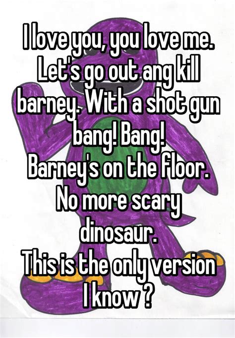 Let's Kill Barney I hate you you hate me let's tie Barney to a tree shoot him with a 64 then there'll be no dinasour I hate you you hate me let's all kill Barney put a knife in his head and a bazooka up his butt won't you say that Barney's cut. 