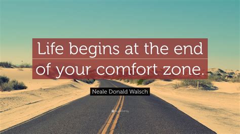 Life begins at the end of your comfort zone. A motivational quote by Neale Donald Walsch that challenges you to step out of your comfort zone and grow as a person. He explains the benefits of breaking out of your comfort zone, the types of fear, and how to overcome them. He also lists some similar quotes from other authors on the same topic. See more 