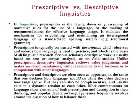 Linguistic prescriptivist. Descriptive grammar, on the other hand, focuses on describing the language as it is used, not saying how it should be used. For example, think about a prescriptive rule like Don’t split infinitives. A descriptive grammarian would see a sentence like “To boldly go where no man has gone before” and would try to describe how the mental ... 