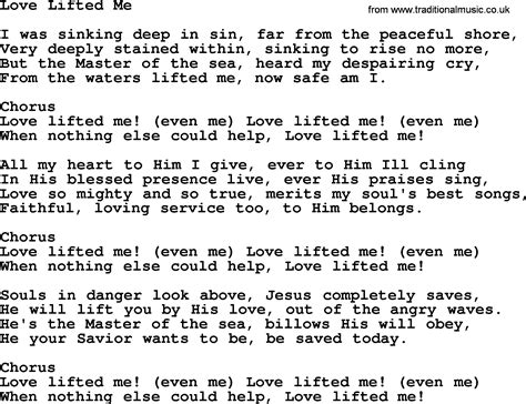 Love lifted me lyrics. Love lifted me! When nothing else could help, Love lifted me. Love lifted me! Love lifted me! When nothing else could help Love lifted me. Souls in danger look above Jesus completely saves He will lift you by his love Out of the angry waves But the master of the sea Billows His will obey He your savior wants to be Be saved today Love lifted me ... 