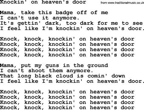Knock-knock-knocking on heaven's door. Knock-knock-knocking on heaven's door. Mama, put my guns in the ground. I can't shoot them anymore. That cold black cloud is comin' down. Feels like I'm knocking on heaven's door. Knock-knock-knocking on heaven's door. Knock-knock-knocking on heaven's door.. 