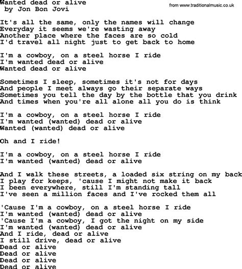 Lyrics for wanted dead or alive. As he introduced his song "Wanted Dead or Alive", he said it was inspired by Seger's "Turn the Page" hit and called the song the band's anthem. The song peaked at #7 on the Billboard Hot 100 chart and #13 on the Mainstream Rock Tracks chart, making it the third single from the album to reach the Top 10 of the Hot 100. 