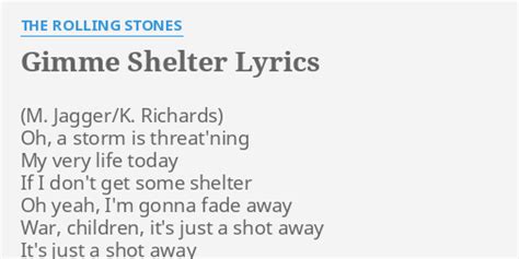 Lyrics of gimme shelter. "Gimme Shelter" did not carry a deep meaning, as Mick Jagger wrote the final version of the lyrics it took on a darker character. This was largely due to major global events to which the music community could not help but react appropriately. 10 years went on conflict in Vietnam The song's creator felt that what made it special was that it was … 