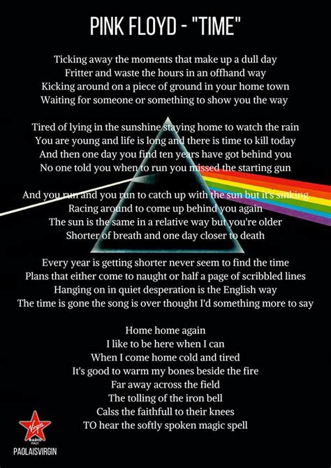 Lyrics to pink floyd time. Band Origination. "Time" is a song by the English progressive rock band Pink Floyd. It was written by all four members of the band for their 1973 album, "The Dark Side of the Moon". Song Lyrics. The lyrics to "Time" are often credited as being written solely by the bass player, Roger Waters, who was the primary lyricist for the band. Album Impact. 