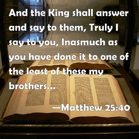 MATTHEW 25:40 KJV "And the King shall answer and say …