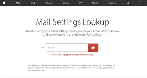 Mail settings lookup. Mail Settings Lookup. Enter your email address below and we will verify your Mail settings. Note: Apple may collect and use your domain address (i.e. yahoo.com, gmail.com, etc.) for the purpose of improving our products and services. Otherwise, your full email address will not be stored and will not be used by Apple or shared with any other ... 