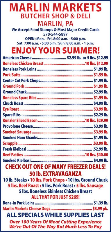 Cold cuts $269.00 ALL SPECIALS WHILE SUPPLIES LAST Over 100 Years Of Meat Cutting Experience We're Out Of The Way But Much Less To Pay MARLIN MARKETS BUTCHER SHOP & DELI MARLIN, PA We Accept Food Stamps & Most Major Credit Cards 570-544-5897 OPEN: Mon. - Fri. 8:00 a.m. - 5:00 p.m. Sat. 7:00 a.m. - 5:00 p.m.; Sun. 8:00 a.m. - 1 p.m. Whole Beef .... 