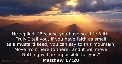 Mathew 17 20. Matthew 17:20. King James Version. 20 And Jesus said unto them, Because of your unbelief: for verily I say unto you, If ye have faith as a grain of mustard seed, ye shall say … 