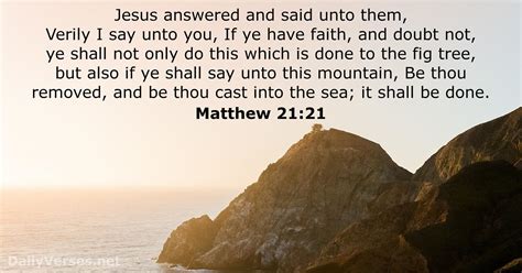 Matthew 21:21-22New International Version. 21 Jesus replied, “Truly I tell you, if you have faith and do not doubt, not only can you do what was done to the fig tree, but also you can say to this mountain, ‘Go, throw yourself into the sea,’ and it will be done. 22 If you believe, you will receive whatever you ask for in prayer.”.. 